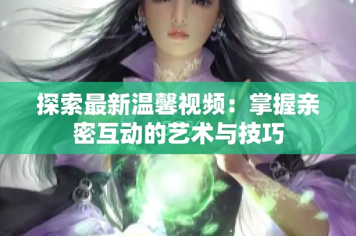 探索最新温馨视频：掌握亲密互动的艺术与技巧