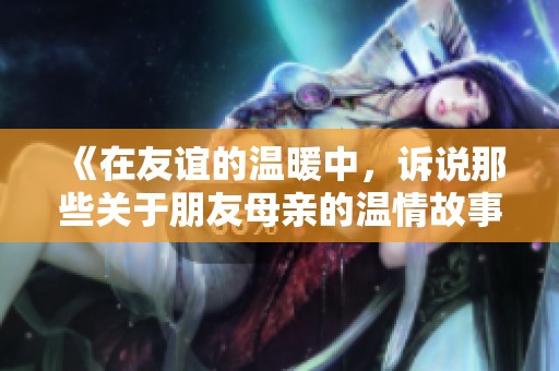 《在友谊的温暖中，诉说那些关于朋友母亲的温情故事》