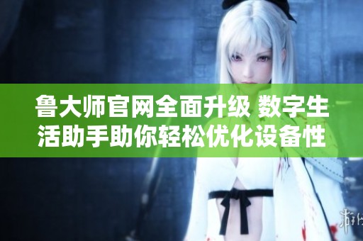鲁大师官网全面升级 数字生活助手助你轻松优化设备性能