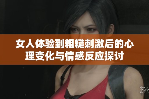 女人体验到粗糙刺激后的心理变化与情感反应探讨