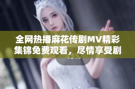 全网热播麻花传剧MV精彩集锦免费观看，尽情享受剧中音乐魅力