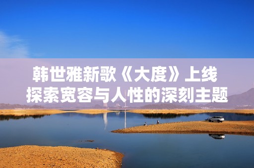 韩世雅新歌《大度》上线 探索宽容与人性的深刻主题